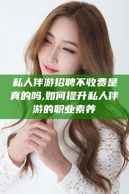 昭通私人伴游招聘不收费是真的吗,如何提升私人伴游的职业素养