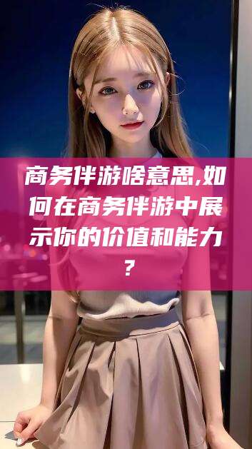 昭通商务伴游啥意思,如何在商务伴游中展示你的价值和能力？