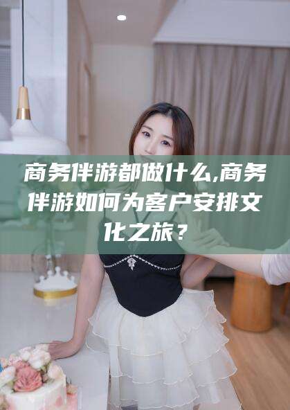 昭通商务伴游都做什么,商务伴游如何为客户安排文化之旅？