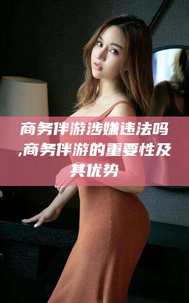 昭通商务伴游涉嫌违法吗,商务伴游的重要性及其优势