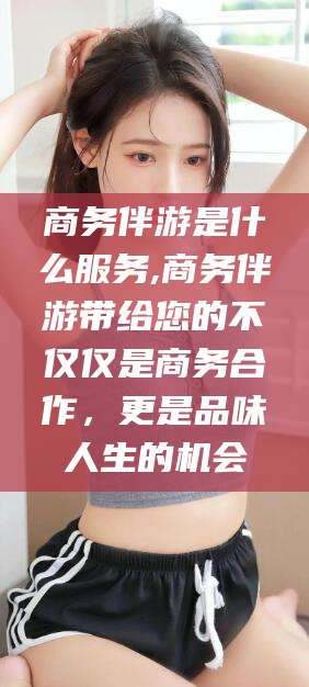 昭通商务伴游是什么服务,商务伴游带给您的不仅仅是商务合作，更是品味人生的机会