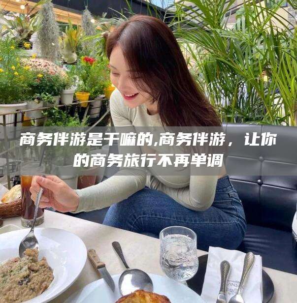 昭通商务伴游是干嘛的,商务伴游，让你的商务旅行不再单调