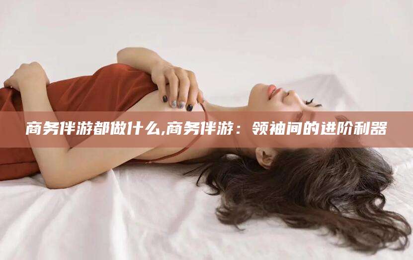 昭通商务伴游都做什么,商务伴游：领袖间的进阶利器