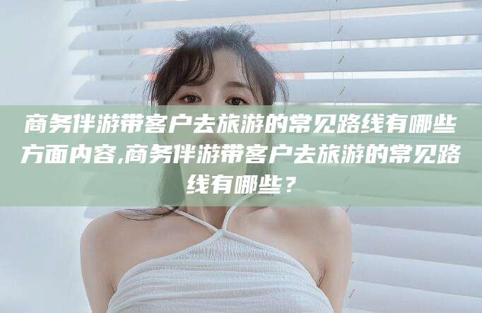 昭通商务伴游带客户去旅游的常见路线有哪些方面内容,商务伴游带客户去旅游的常见路线有哪些？