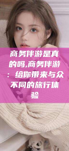 昭通商务伴游是真的吗,商务伴游：给你带来与众不同的旅行体验