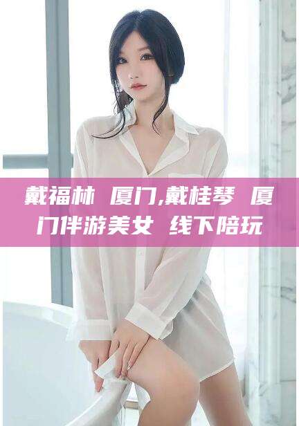 昭通戴福林 厦门,戴桂琴 厦门伴游美女 线下陪玩