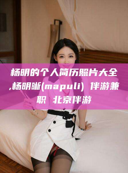 昭通杨明的个人简历照片大全,杨明晰(mapuli) 伴游兼职 北京伴游