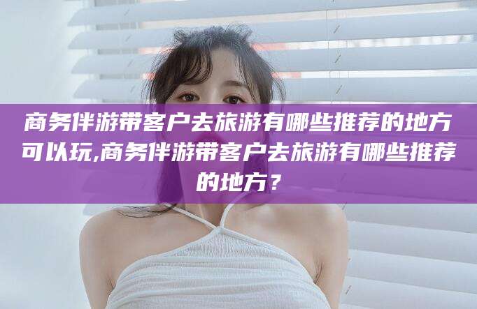 昭通商务伴游带客户去旅游有哪些推荐的地方可以玩,商务伴游带客户去旅游有哪些推荐的地方？