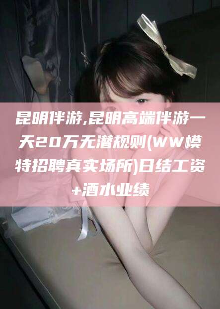 昭通昆明伴游,昆明高端伴游一天20万无潜规则(WW模特招聘真实场所)日结工资+酒水业绩