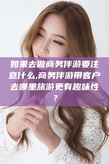 昭通如果去做商务伴游要注意什么,商务伴游带客户去哪里旅游更有趣味性？