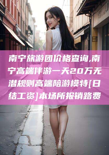 昭通南宁旅游团价格查询,南宁高端伴游一天20万无潜规则高端陪游模特[日结工资]本场所报销路费