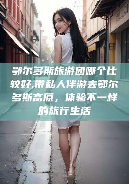 昭通鄂尔多斯旅游团哪个比较好,带私人伴游去鄂尔多斯高原，体验不一样的旅行生活