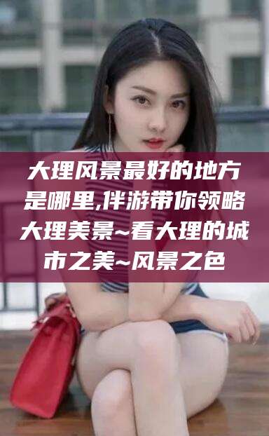 昭通大理风景最好的地方是哪里,伴游带你领略大理美景~看大理的城市之美~风景之色