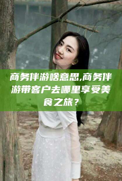 昭通商务伴游啥意思,商务伴游带客户去哪里享受美食之旅？