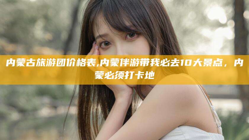 昭通内蒙古旅游团价格表,内蒙伴游带我必去10大景点，内蒙必须打卡地