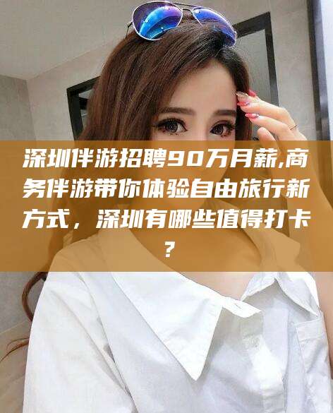 昭通深圳伴游招聘90万月薪,商务伴游带你体验自由旅行新方式，深圳有哪些值得打卡？