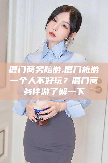 昭通厦门商务陪游,厦门旅游一个人不好玩？厦门商务伴游了解一下