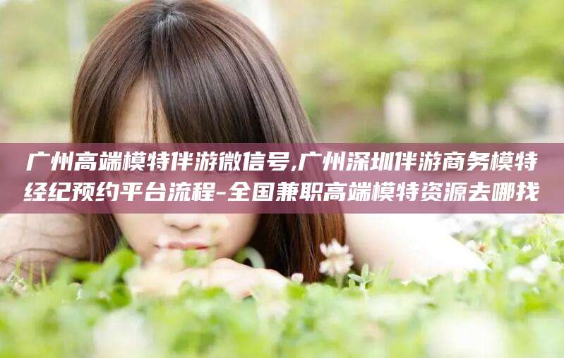 昭通广州高端模特伴游微信号,广州深圳伴游商务模特经纪预约平台流程-全国兼职高端模特资源去哪找