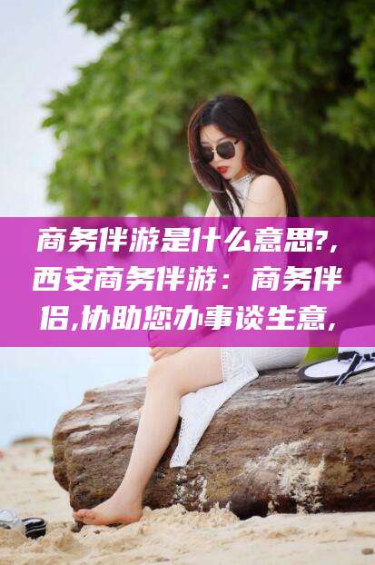 昭通商务伴游是什么意思?,西安商务伴游：商务伴侣,协助您办事谈生意,