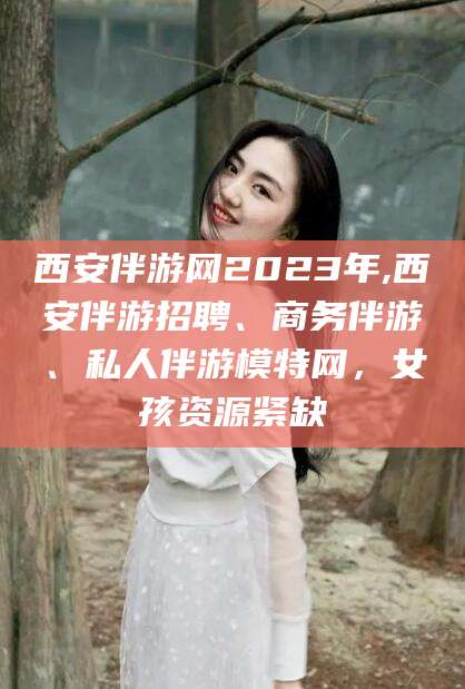 昭通西安伴游网2023年,西安伴游招聘、商务伴游、私人伴游模特网，女孩资源紧缺
