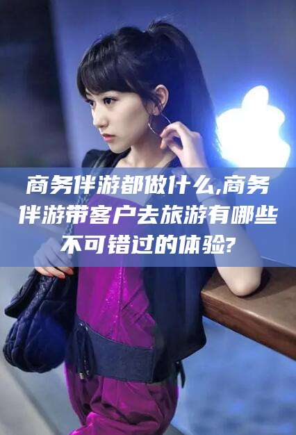 昭通商务伴游都做什么,商务伴游带客户去旅游有哪些不可错过的体验?