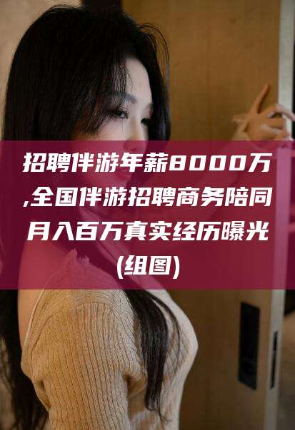 昭通招聘伴游年薪8000万,全国伴游招聘商务陪同月入百万真实经历曝光(组图)