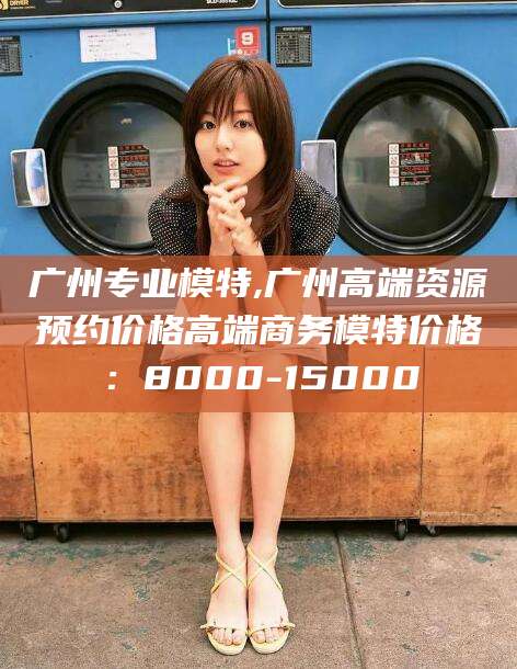 昭通广州专业模特,广州高端资源预约价格高端商务模特价格：8000-15000