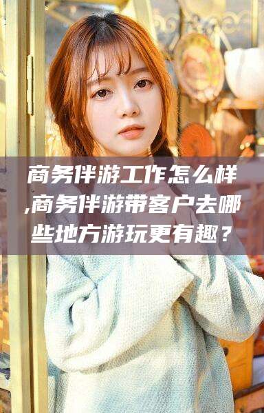 昭通商务伴游工作怎么样,商务伴游带客户去哪些地方游玩更有趣？