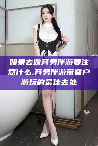 昭通如果去做商务伴游要注意什么,商务伴游带客户游玩的最佳去处