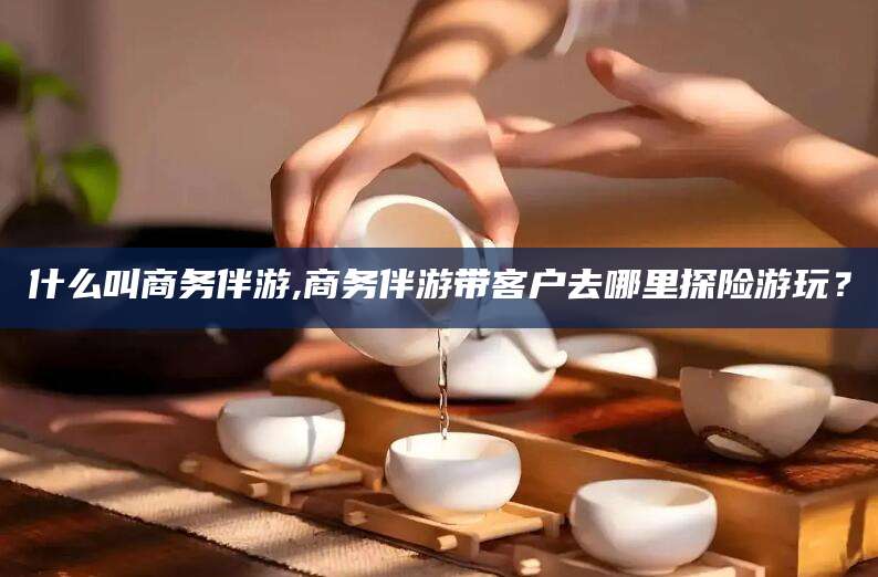 昭通什么叫商务伴游,商务伴游带客户去哪里探险游玩？