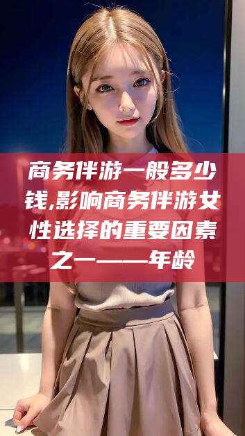 昭通商务伴游一般多少钱,影响商务伴游女性选择的重要因素之一——年龄