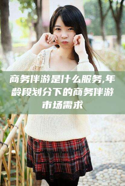 昭通商务伴游是什么服务,年龄段划分下的商务伴游市场需求