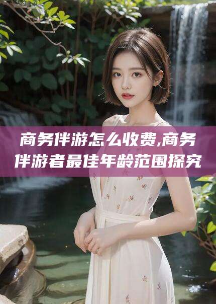 昭通商务伴游怎么收费,商务伴游者最佳年龄范围探究