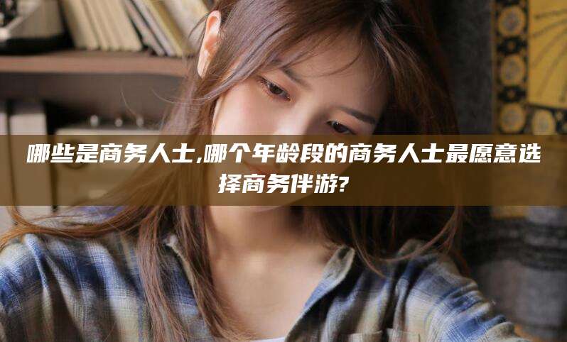 昭通哪些是商务人士,哪个年龄段的商务人士最愿意选择商务伴游?