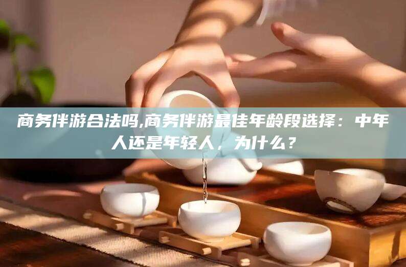 昭通商务伴游合法吗,商务伴游最佳年龄段选择：中年人还是年轻人，为什么？