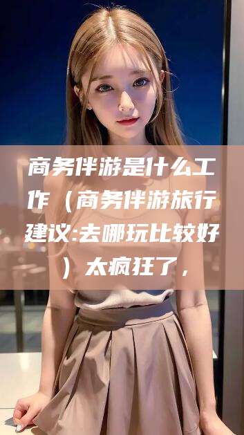 昭通商务伴游是什么工作（商务伴游旅行建议:去哪玩比较好）太疯狂了，
