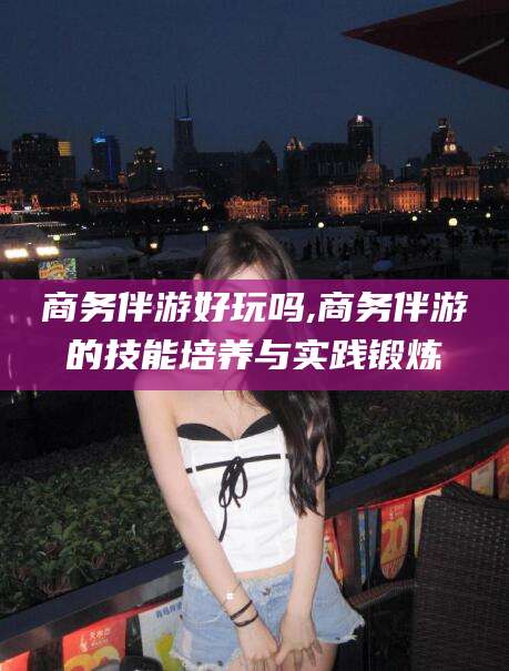 昭通商务伴游好玩吗,商务伴游的技能培养与实践锻炼