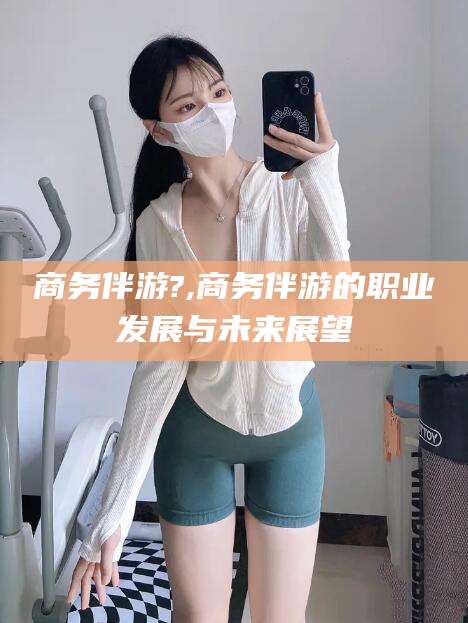 昭通商务伴游?,商务伴游的职业发展与未来展望