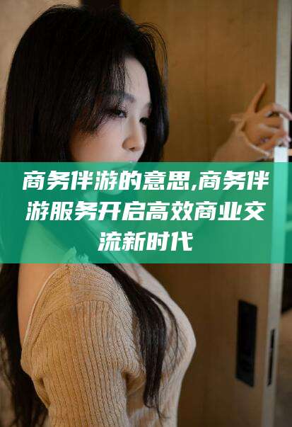昭通商务伴游的意思,商务伴游服务开启高效商业交流新时代