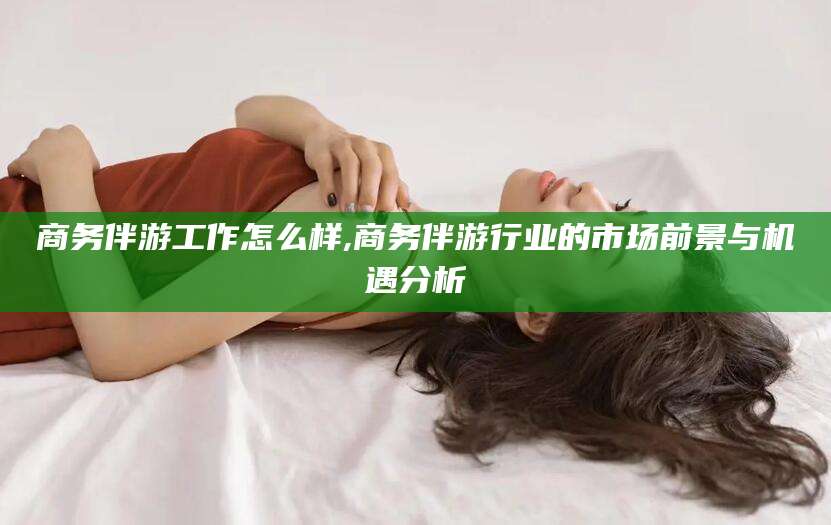 昭通商务伴游工作怎么样,商务伴游行业的市场前景与机遇分析