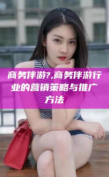 昭通商务伴游?,商务伴游行业的营销策略与推广方法
