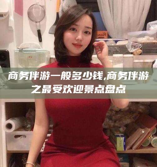 昭通商务伴游一般多少钱,商务伴游之最受欢迎景点盘点