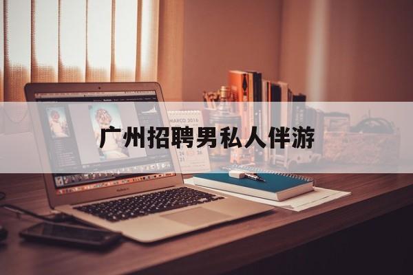 广州女老板招聘男陪伴最新资讯（谁能告诉我哪里有昭通广州招聘男私人伴游？）