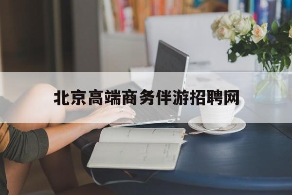 北京高端商务伴游招聘网最新招聘最新资讯（谁能告诉我哪里有昭通北京高端商务伴游招聘网？）