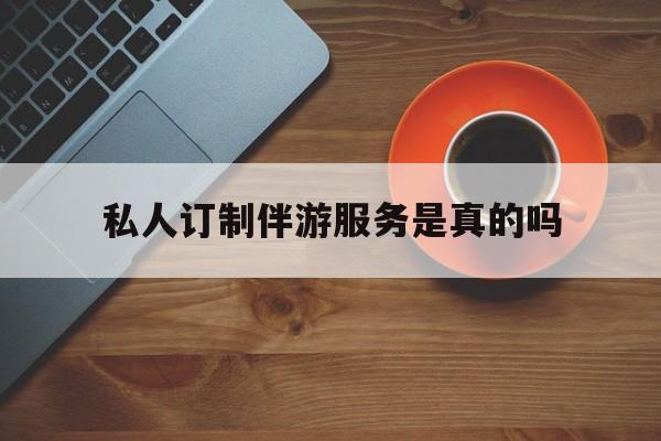 私人订制伴游服务是真的吗吗最新资讯（谁能告诉我哪里有昭通私人订制伴游服务是真的吗？）