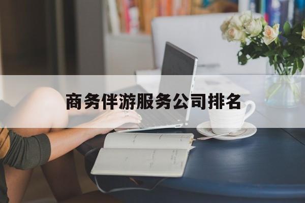 商务伴游服务公司排名榜最新资讯（谁能告诉我哪里有昭通商务伴游服务公司排名？）