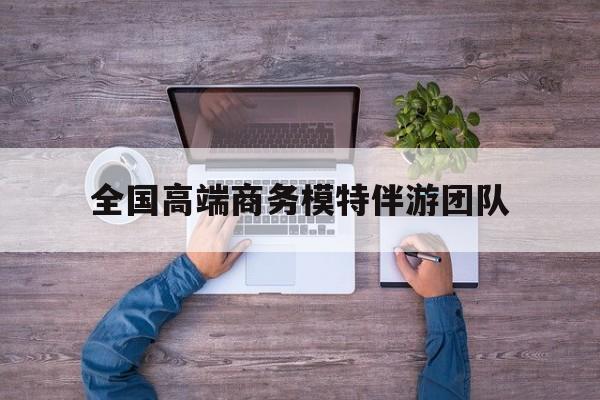 全国高端商务模特伴游团队排名最新资讯（谁能告诉我哪里有昭通全国高端商务模特伴游团队？）