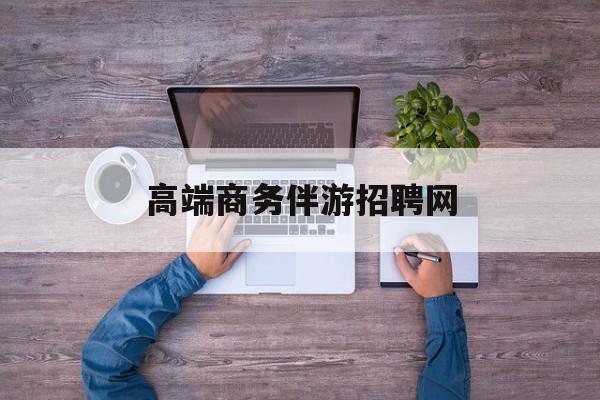 高端商务伴游招聘网站有哪些最新资讯（谁能告诉我哪里有昭通高端商务伴游招聘网？）